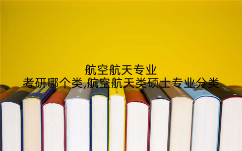 航空航天专业考研哪个类,航空航天类硕士专业分类