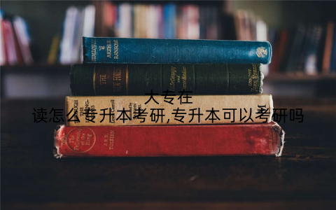 大专在读怎么专升本考研,专升本可以考研吗
