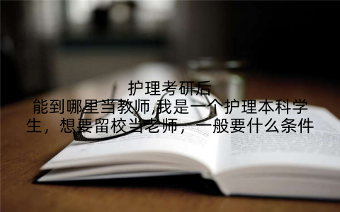 护理考研后能到哪里当教师,我是一个护理本科学生，想要留校当老师，一般要什么条件