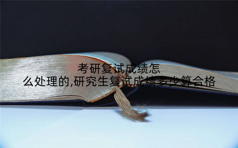 考研复试成绩怎么处理的,研究生复试成绩多少算合格