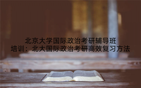 北京大学国际政治考研辅导班培训：北大国际政治考研高效复习方法