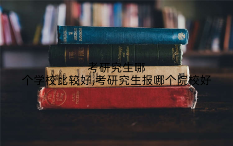 考研究生哪个学校比较好,考研究生报哪个院校好