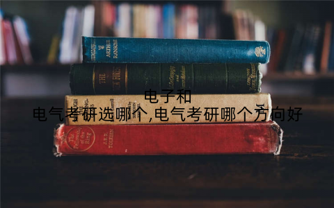 电子和电气考研选哪个,电气考研哪个方向好
