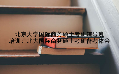 北京大学国际商务硕士考研辅导班培训：北大国际商务硕士考研备考体会