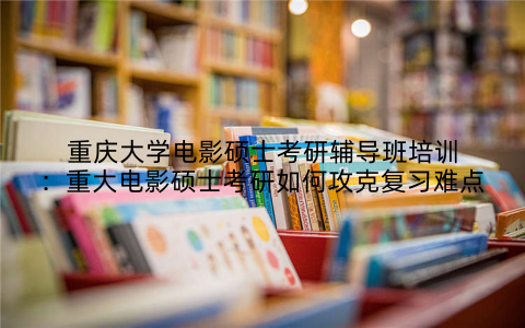 重庆大学电影硕士考研辅导班培训：重大电影硕士考研如何攻克复习难点