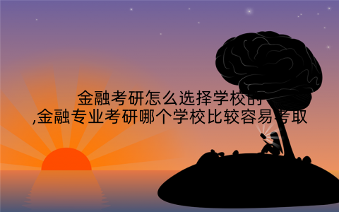 金融考研怎么选择学校的,金融专业考研哪个学校比较容易考取