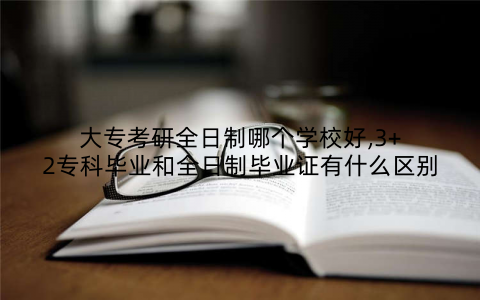 大专考研全日制哪个学校好,3+2专科毕业和全日制毕业证有什么区别