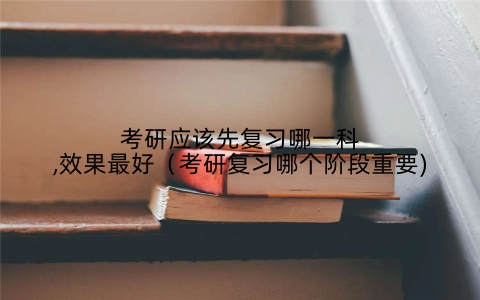 考研应该先复习哪一科,效果最好（考研复习哪个阶段重要)