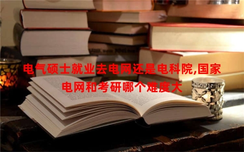 电气硕士就业去电网还是电科院,国家电网和考研哪个难度大