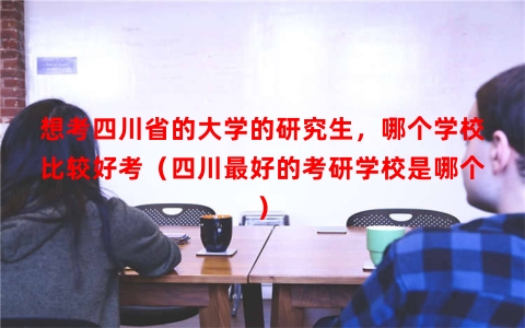 想考四川省的大学的研究生，哪个学校比较好考（四川最好的考研学校是哪个）