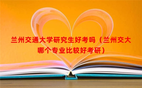 兰州交通大学研究生好考吗（兰州交大哪个专业比较好考研）