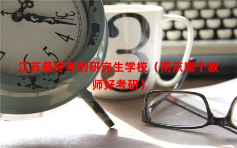 江苏最好考的研究生学校（南京哪个教师好考研）