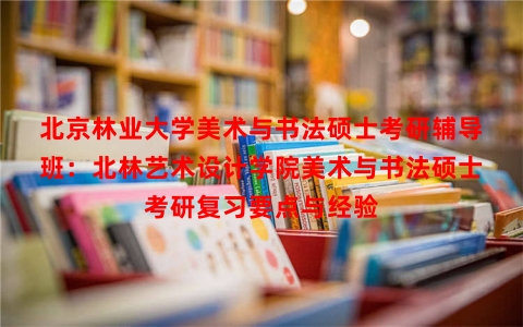 北京林业大学美术与书法硕士考研辅导班：北林艺术设计学院美术与书法硕士考研复习要点与经验