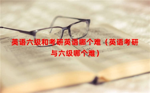 英语六级和考研英语哪个难（英语考研与六级哪个难）