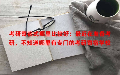 考研寄宿式哪里比较好：最近在准备考研，不知道哪里有专门的考研寄宿学校