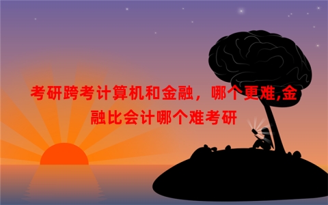 考研跨考计算机和金融，哪个更难,金融比会计哪个难考研