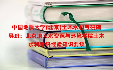 中国地质大学(北京)土木水利考研辅导班：北京地大水资源与环境学院土木水利考研经验知识要领