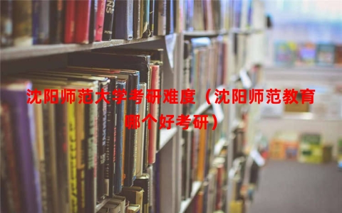 沈阳师范大学考研难度（沈阳师范教育哪个好考研）
