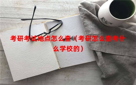 考研考试地点怎么查（考研怎么查考什么学校的）