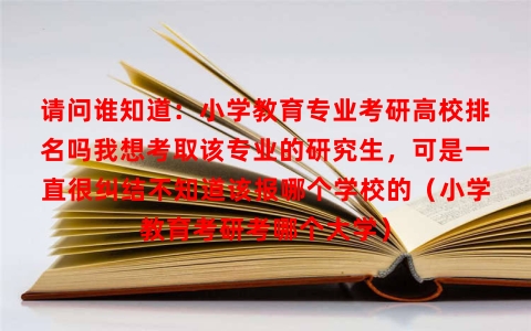 请问谁知道：小学教育专业考研高校排名吗我想考取该专业的研究生，可是一直很纠结不知道该报哪个学校的（小学教育考研考哪个大学）