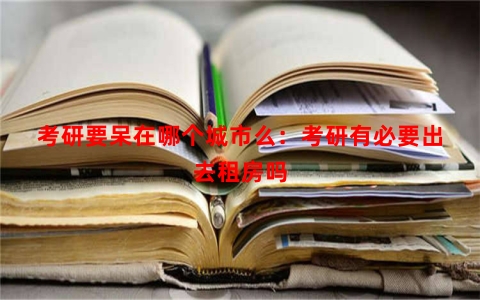 考研要呆在哪个城市么：考研有必要出去租房吗