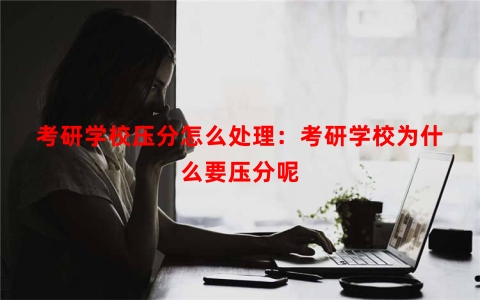考研学校压分怎么处理：考研学校为什么要压分呢