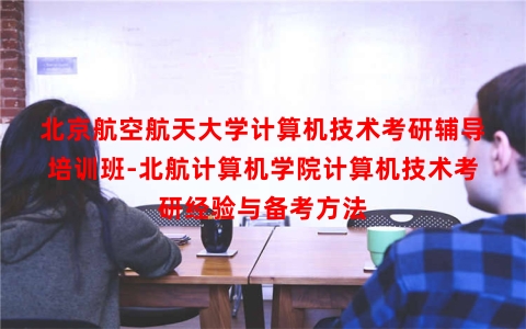 北京航空航天大学计算机技术考研辅导培训班-北航计算机学院计算机技术考研经验与备考方法