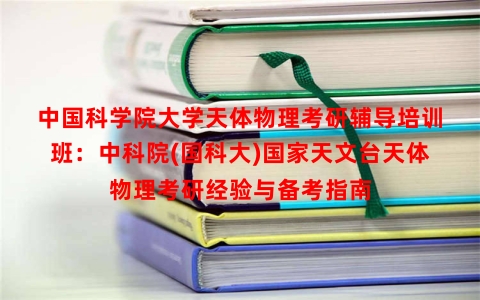 中国科学院大学天体物理考研辅导培训班:中科院(国科大)国家天文台天体物理考研经验与备考指南