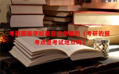 考研那些学校是自主命题的（考研的报考点是考试地点吗）