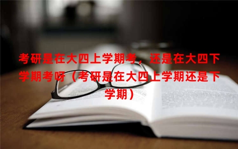 考研是在大四上学期考，还是在大四下学期考呀（考研是在大四上学期还是下学期）