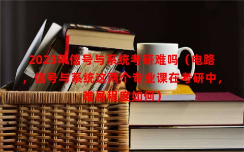 2023年信号与系统考研难吗（电路，信号与系统这两个专业课在考研中，难易程度如何）