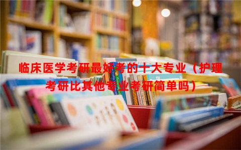 临床医学考研最好考的十大专业（护理考研比其他专业考研简单吗）