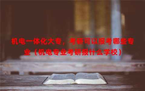 机电一体化大专，考研可以报考哪些专业（机电专业考研报什么学校）