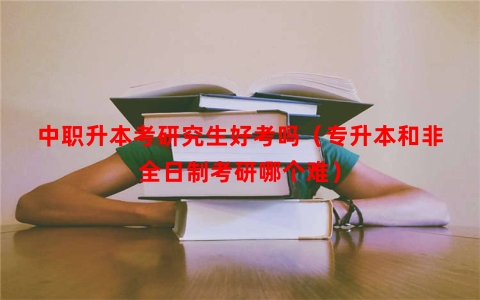 中职升本考研究生好考吗（专升本和非全日制考研哪个难）