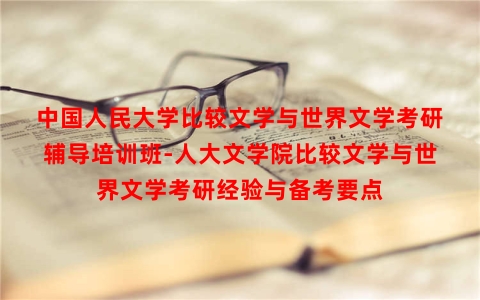 中国人民大学比较文学与世界文学考研辅导培训班-人大文学院比较文学与世界文学考研经验与备考要点