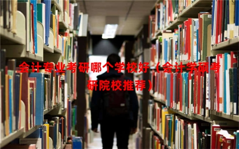 会计专业考研哪个学校好（会计学硕考研院校推荐）