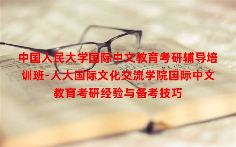 中国人民大学国际中文教育考研辅导培训班-人大国际文化交流学院国际中文教育考研经验与备考技巧